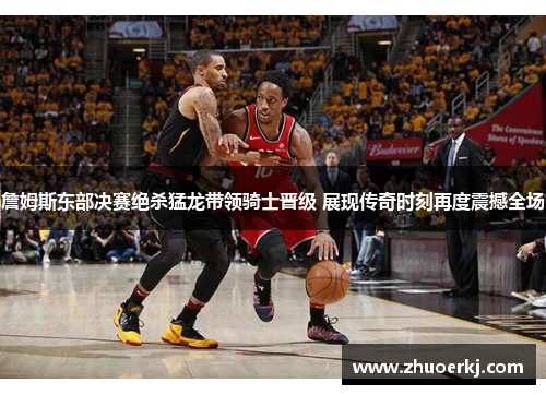 詹姆斯东部决赛绝杀猛龙带领骑士晋级 展现传奇时刻再度震撼全场 詹姆斯东部决赛绝杀猛龙带领骑士晋级 展现传奇时刻再度震撼全场