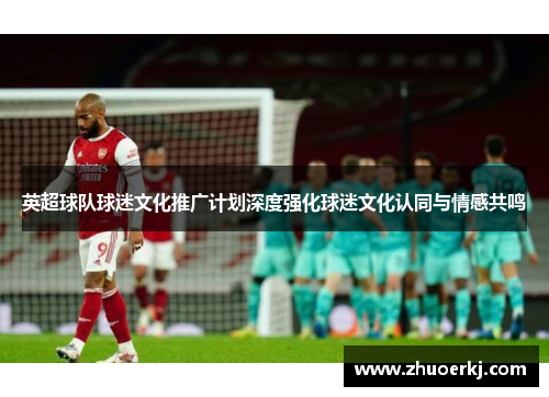 英超球队球迷文化推广计划深度强化球迷文化认同与情感共鸣 英超球队球迷文化推广计划深度强化球迷文化认同与情感共鸣