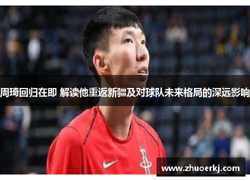 周琦回归在即 解读他重返新疆及对球队未来格局的深远影响