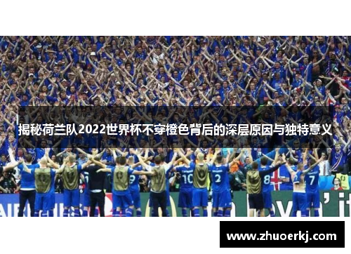 揭秘荷兰队2022世界杯不穿橙色背后的深层原因与独特意义