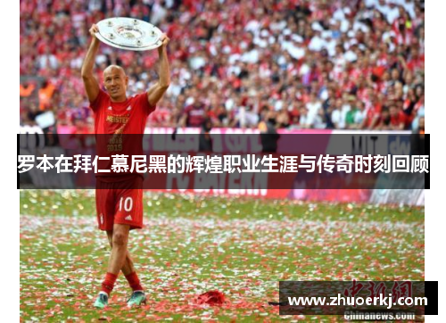 罗本在拜仁慕尼黑的辉煌职业生涯与传奇时刻回顾